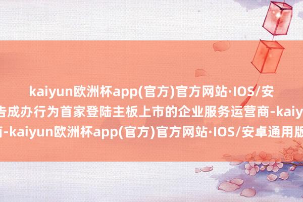 kaiyun欧洲杯app(官方)官方网站·IOS/安卓通用版/手机APP下载告成办行为首家登陆主板上市的企业服务运营商-kaiyun欧洲杯app(官方)官方网站·IOS/安卓通用版/手机APP下载