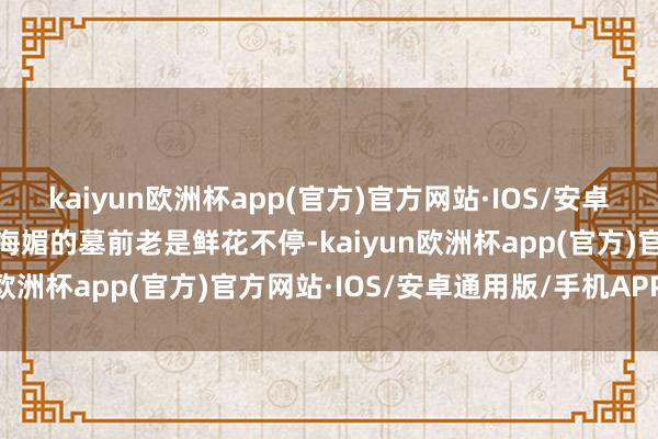 kaiyun欧洲杯app(官方)官方网站·IOS/安卓通用版/手机APP下载周海媚的墓前老是鲜花不停-kaiyun欧洲杯app(官方)官方网站·IOS/安卓通用版/手机APP下载
