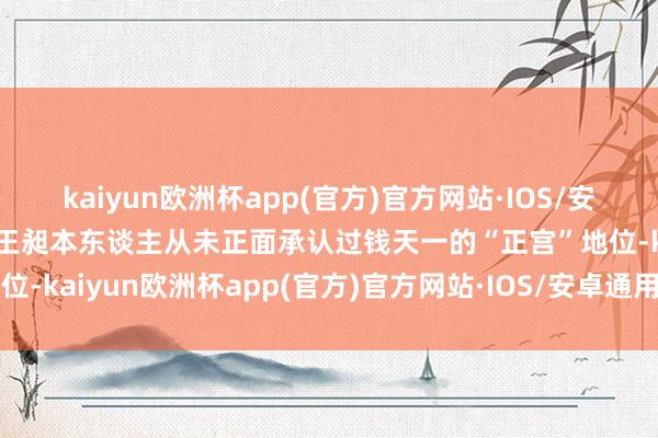 kaiyun欧洲杯app(官方)官方网站·IOS/安卓通用版/手机APP下载王昶本东谈主从未正面承认过钱天一的“正宫”地位-kaiyun欧洲杯app(官方)官方网站·IOS/安卓通用版/手机APP下载