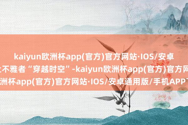 kaiyun欧洲杯app(官方)官方网站·IOS/安卓通用版/手机APP下载让不雅者“穿越时空”-kaiyun欧洲杯app(官方)官方网站·IOS/安卓通用版/手机APP下载