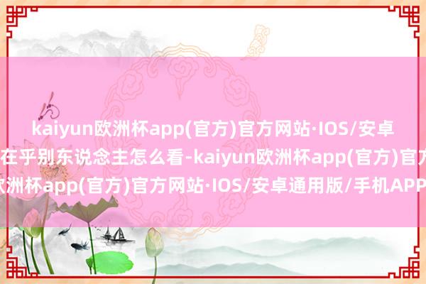 kaiyun欧洲杯app(官方)官方网站·IOS/安卓通用版/手机APP下载不在乎别东说念主怎么看-kaiyun欧洲杯app(官方)官方网站·IOS/安卓通用版/手机APP下载