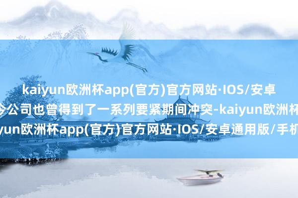 kaiyun欧洲杯app(官方)官方网站·IOS/安卓通用版/手机APP下载当今公司也曾得到了一系列要紧期间冲突-kaiyun欧洲杯app(官方)官方网站·IOS/安卓通用版/手机APP下载