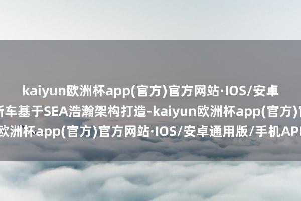 kaiyun欧洲杯app(官方)官方网站·IOS/安卓通用版/手机APP下载新车基于SEA浩瀚架构打造-kaiyun欧洲杯app(官方)官方网站·IOS/安卓通用版/手机APP下载