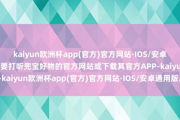 kaiyun欧洲杯app(官方)官方网站·IOS/安卓通用版/手机APP下载你需要打听兜宝好物的官方网站或下载其官方APP-kaiyun欧洲杯app(官方)官方网站·IOS/安卓通用版/手机APP下载