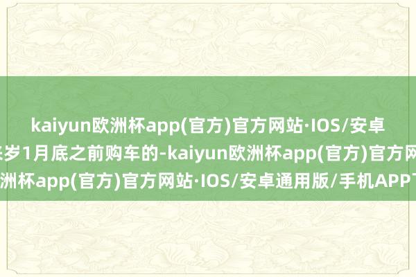 kaiyun欧洲杯app(官方)官方网站·IOS/安卓通用版/手机APP下载来岁1月底之前购车的-kaiyun欧洲杯app(官方)官方网站·IOS/安卓通用版/手机APP下载