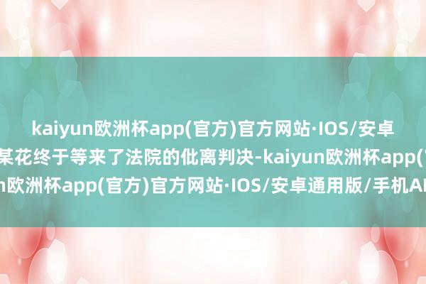 kaiyun欧洲杯app(官方)官方网站·IOS/安卓通用版/手机APP下载宁某花终于等来了法院的仳离判决-kaiyun欧洲杯app(官方)官方网站·IOS/安卓通用版/手机APP下载
