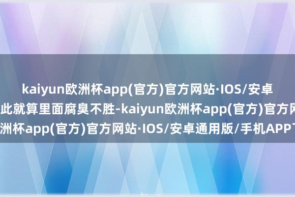 kaiyun欧洲杯app(官方)官方网站·IOS/安卓通用版/手机APP下载因此就算里面腐臭不胜-kaiyun欧洲杯app(官方)官方网站·IOS/安卓通用版/手机APP下载
