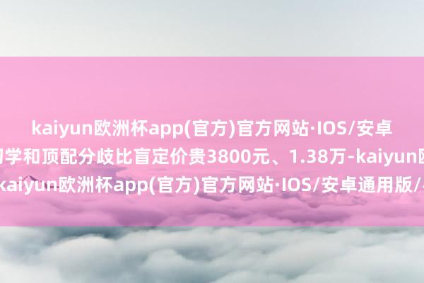 kaiyun欧洲杯app(官方)官方网站·IOS/安卓通用版/手机APP下载初学和顶配分歧比盲定价贵3800元、1.38万-kaiyun欧洲杯app(官方)官方网站·IOS/安卓通用版/手机APP下载