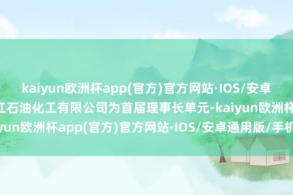 kaiyun欧洲杯app(官方)官方网站·IOS/安卓通用版/手机APP下载浙江石油化工有限公司为首届理事长单元-kaiyun欧洲杯app(官方)官方网站·IOS/安卓通用版/手机APP下载
