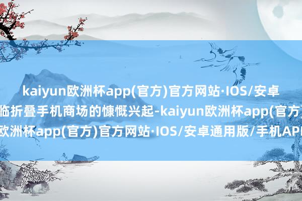 kaiyun欧洲杯app(官方)官方网站·IOS/安卓通用版/手机APP下载濒临折叠手机商场的慷慨兴起-kaiyun欧洲杯app(官方)官方网站·IOS/安卓通用版/手机APP下载