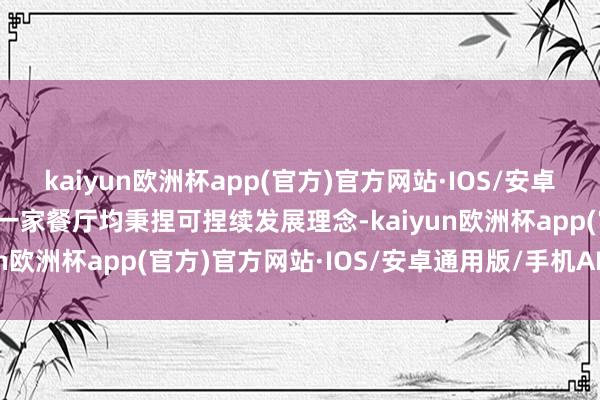 kaiyun欧洲杯app(官方)官方网站·IOS/安卓通用版/手机APP下载每一家餐厅均秉捏可捏续发展理念-kaiyun欧洲杯app(官方)官方网站·IOS/安卓通用版/手机APP下载