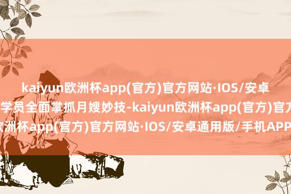 kaiyun欧洲杯app(官方)官方网站·IOS/安卓通用版/手机APP下载让学员全面掌抓月嫂妙技-kaiyun欧洲杯app(官方)官方网站·IOS/安卓通用版/手机APP下载