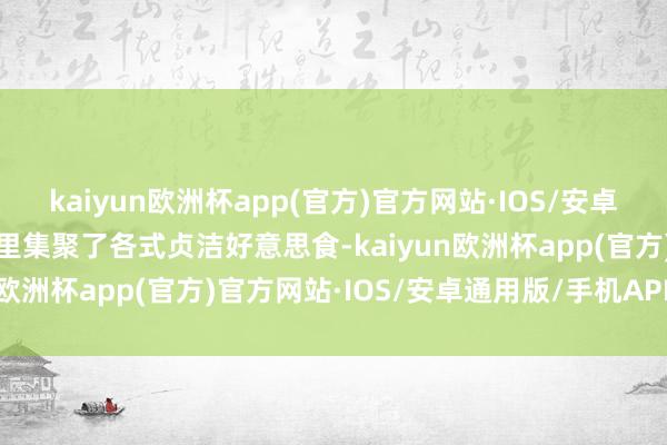 kaiyun欧洲杯app(官方)官方网站·IOS/安卓通用版/手机APP下载这里集聚了各式贞洁好意思食-kaiyun欧洲杯app(官方)官方网站·IOS/安卓通用版/手机APP下载