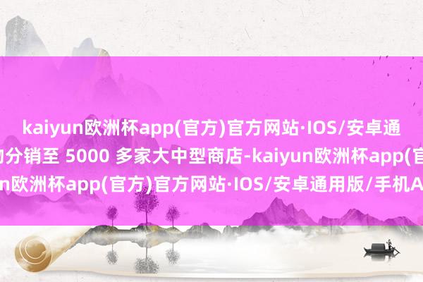 kaiyun欧洲杯app(官方)官方网站·IOS/安卓通用版/手机APP下载产物分销至 5000 多家大中型商店-kaiyun欧洲杯app(官方)官方网站·IOS/安卓通用版/手机APP下载