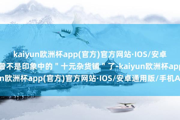 kaiyun欧洲杯app(官方)官方网站·IOS/安卓通用版/手机APP下载也曾不是印象中的＂十元杂货铺＂了-kaiyun欧洲杯app(官方)官方网站·IOS/安卓通用版/手机APP下载
