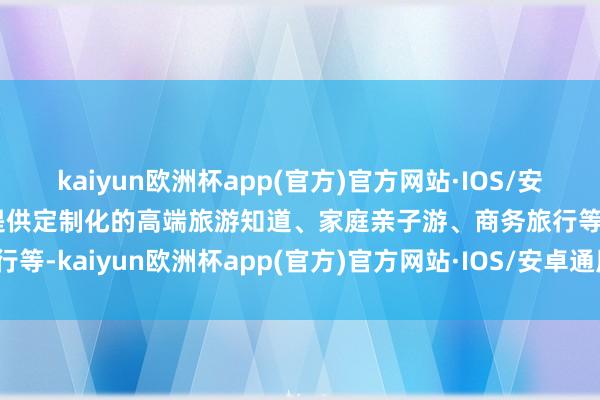 kaiyun欧洲杯app(官方)官方网站·IOS/安卓通用版/手机APP下载提供定制化的高端旅游知道、家庭亲子游、商务旅行等-kaiyun欧洲杯app(官方)官方网站·IOS/安卓通用版/手机APP下载