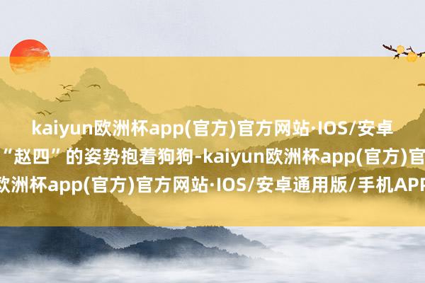 kaiyun欧洲杯app(官方)官方网站·IOS/安卓通用版/手机APP下载以“赵四”的姿势抱着狗狗-kaiyun欧洲杯app(官方)官方网站·IOS/安卓通用版/手机APP下载