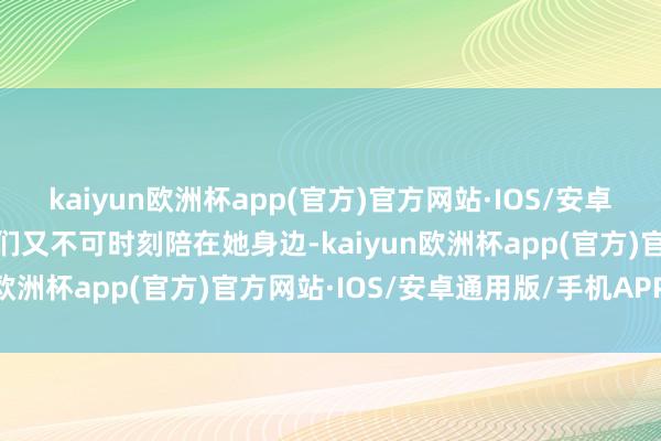 kaiyun欧洲杯app(官方)官方网站·IOS/安卓通用版/手机APP下载咱们又不可时刻陪在她身边-kaiyun欧洲杯app(官方)官方网站·IOS/安卓通用版/手机APP下载