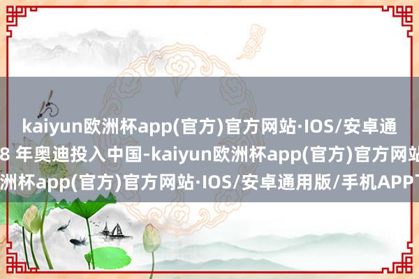 kaiyun欧洲杯app(官方)官方网站·IOS/安卓通用版/手机APP下载1988 年奥迪投入中国-kaiyun欧洲杯app(官方)官方网站·IOS/安卓通用版/手机APP下载