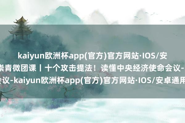 kaiyun欧洲杯app(官方)官方网站·IOS/安卓通用版/手机APP下载崇青微团课丨十个攻击提法！读懂中央经济使命会议-kaiyun欧洲杯app(官方)官方网站·IOS/安卓通用版/手机APP下载
