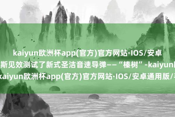 kaiyun欧洲杯app(官方)官方网站·IOS/安卓通用版/手机APP下载俄罗斯见效测试了新式圣洁音速导弹——“榛树”-kaiyun欧洲杯app(官方)官方网站·IOS/安卓通用版/手机APP下载