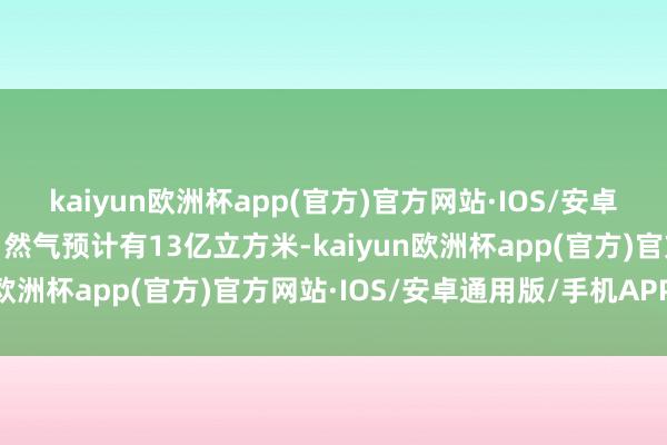 kaiyun欧洲杯app(官方)官方网站·IOS/安卓通用版/手机APP下载自然气预计有13亿立方米-kaiyun欧洲杯app(官方)官方网站·IOS/安卓通用版/手机APP下载