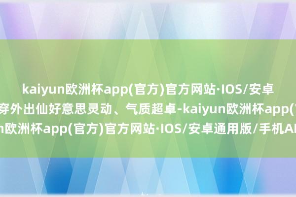 kaiyun欧洲杯app(官方)官方网站·IOS/安卓通用版/手机APP下载外穿外出仙好意思灵动、气质超卓-kaiyun欧洲杯app(官方)官方网站·IOS/安卓通用版/手机APP下载