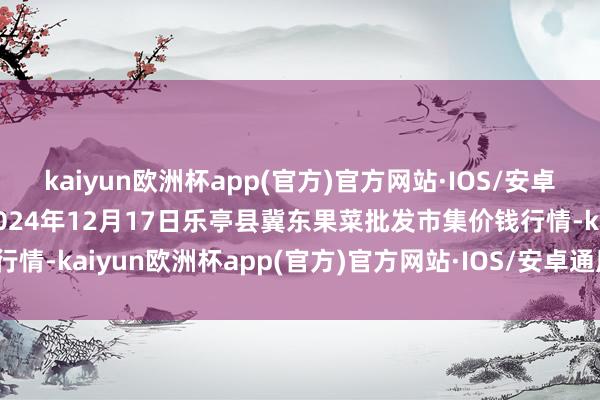kaiyun欧洲杯app(官方)官方网站·IOS/安卓通用版/手机APP下载2024年12月17日乐亭县冀东果菜批发市集价钱行情-kaiyun欧洲杯app(官方)官方网站·IOS/安卓通用版/手机APP下载
