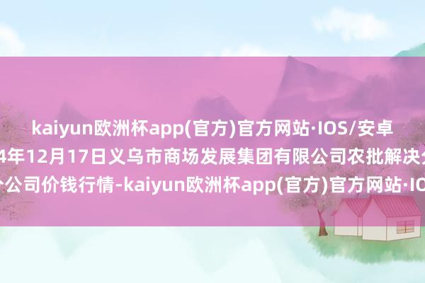 kaiyun欧洲杯app(官方)官方网站·IOS/安卓通用版/手机APP下载2024年12月17日义乌市商场发展集团有限公司农批解决分公司价钱行情-kaiyun欧洲杯app(官方)官方网站·IOS/安卓通用版/手机APP下载