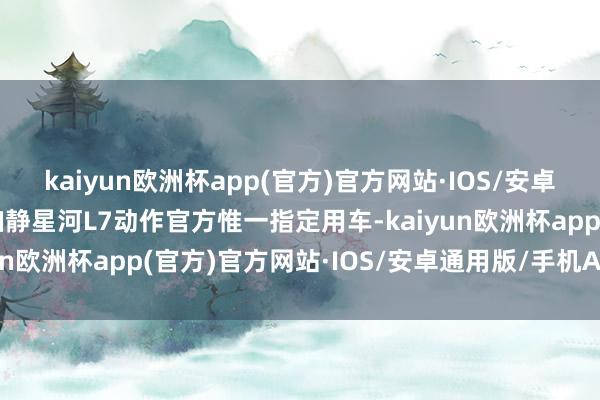kaiyun欧洲杯app(官方)官方网站·IOS/安卓通用版/手机APP下载幽静星河L7动作官方惟一指定用车-kaiyun欧洲杯app(官方)官方网站·IOS/安卓通用版/手机APP下载