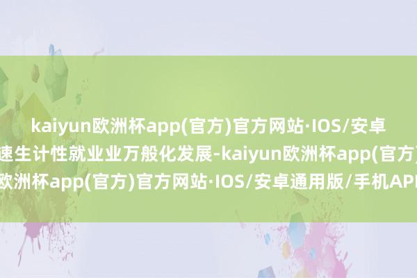 kaiyun欧洲杯app(官方)官方网站·IOS/安卓通用版/手机APP下载加速生计性就业业万般化发展-kaiyun欧洲杯app(官方)官方网站·IOS/安卓通用版/手机APP下载