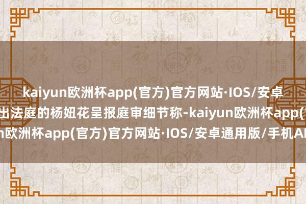 kaiyun欧洲杯app(官方)官方网站·IOS/安卓通用版/手机APP下载走出法庭的杨妞花呈报庭审细节称-kaiyun欧洲杯app(官方)官方网站·IOS/安卓通用版/手机APP下载