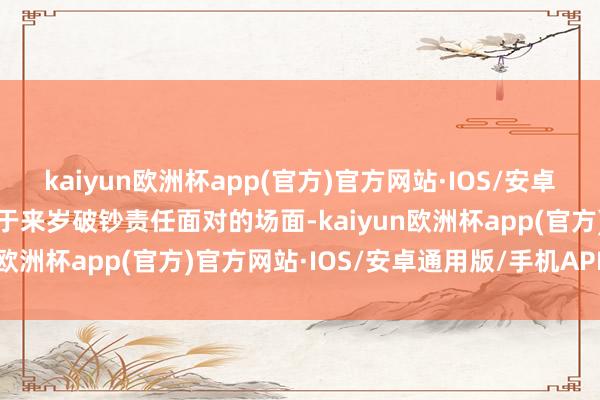 kaiyun欧洲杯app(官方)官方网站·IOS/安卓通用版/手机APP下载关于来岁破钞责任面对的场面-kaiyun欧洲杯app(官方)官方网站·IOS/安卓通用版/手机APP下载