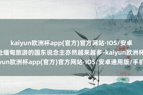 kaiyun欧洲杯app(官方)官方网站·IOS/安卓通用版/手机APP下载赶赴缅甸旅游的国东说念主亦然越来越多-kaiyun欧洲杯app(官方)官方网站·IOS/安卓通用版/手机APP下载