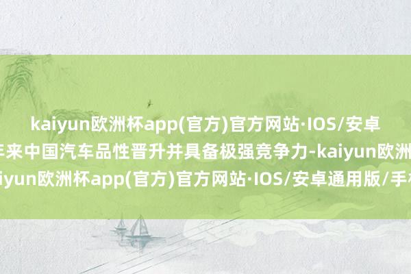 kaiyun欧洲杯app(官方)官方网站·IOS/安卓通用版/手机APP下载频年来中国汽车品性晋升并具备极强竞争力-kaiyun欧洲杯app(官方)官方网站·IOS/安卓通用版/手机APP下载
