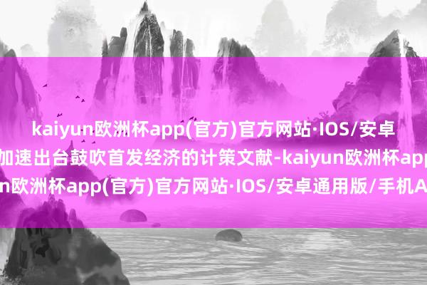 kaiyun欧洲杯app(官方)官方网站·IOS/安卓通用版/手机APP下载将加速出台鼓吹首发经济的计策文献-kaiyun欧洲杯app(官方)官方网站·IOS/安卓通用版/手机APP下载