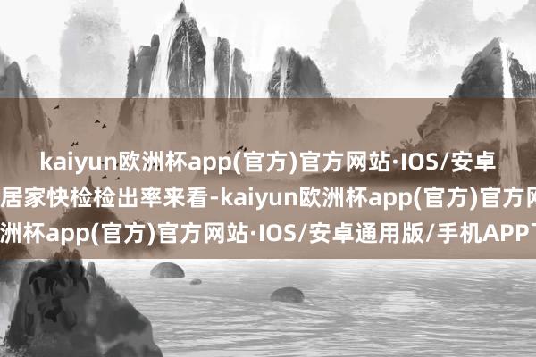 kaiyun欧洲杯app(官方)官方网站·IOS/安卓通用版/手机APP下载从居家快检检出率来看-kaiyun欧洲杯app(官方)官方网站·IOS/安卓通用版/手机APP下载
