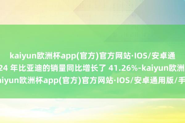 kaiyun欧洲杯app(官方)官方网站·IOS/安卓通用版/手机APP下载2024 年比亚迪的销量同比增长了 41.26%-kaiyun欧洲杯app(官方)官方网站·IOS/安卓通用版/手机APP下载