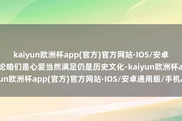 kaiyun欧洲杯app(官方)官方网站·IOS/安卓通用版/手机APP下载非论咱们是心爱当然满足仍是历史文化-kaiyun欧洲杯app(官方)官方网站·IOS/安卓通用版/手机APP下载