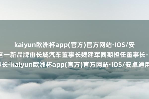 kaiyun欧洲杯app(官方)官方网站·IOS/安卓通用版/手机APP下载这一新品牌由长城汽车董事长魏建军同期担任董事长-kaiyun欧洲杯app(官方)官方网站·IOS/安卓通用版/手机APP下载