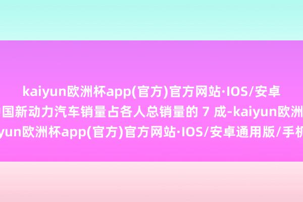 kaiyun欧洲杯app(官方)官方网站·IOS/安卓通用版/手机APP下载中国新动力汽车销量占各人总销量的 7 成-kaiyun欧洲杯app(官方)官方网站·IOS/安卓通用版/手机APP下载