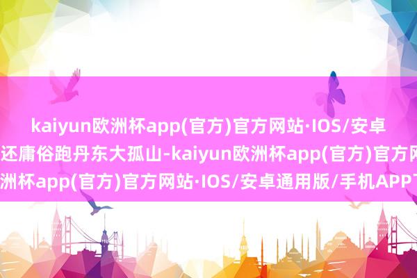 kaiyun欧洲杯app(官方)官方网站·IOS/安卓通用版/手机APP下载他还庸俗跑丹东大孤山-kaiyun欧洲杯app(官方)官方网站·IOS/安卓通用版/手机APP下载