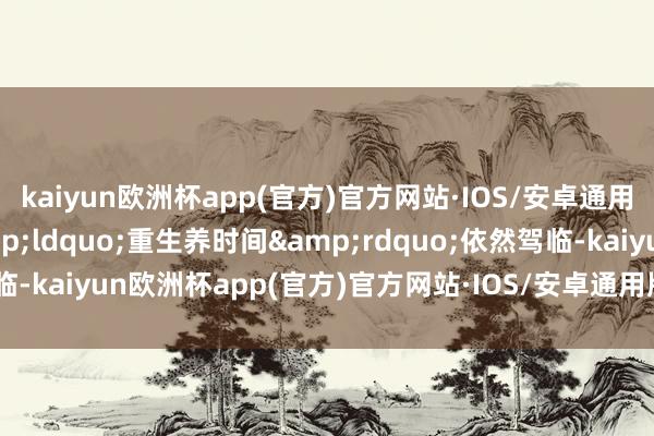 kaiyun欧洲杯app(官方)官方网站·IOS/安卓通用版/手机APP下载&ldquo;重生养时间&rdquo;依然驾临-kaiyun欧洲杯app(官方)官方网站·IOS/安卓通用版/手机APP下载