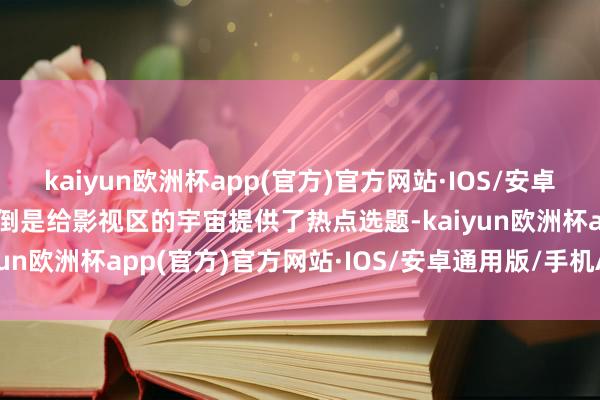 kaiyun欧洲杯app(官方)官方网站·IOS/安卓通用版/手机APP下载但倒是给影视区的宇宙提供了热点选题-kaiyun欧洲杯app(官方)官方网站·IOS/安卓通用版/手机APP下载