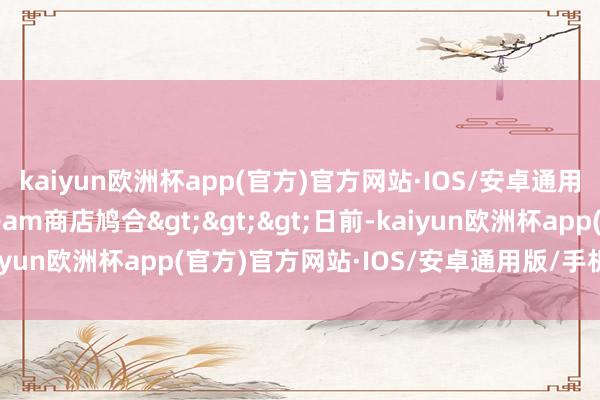 kaiyun欧洲杯app(官方)官方网站·IOS/安卓通用版/手机APP下载Steam商店鸠合>>>日前-kaiyun欧洲杯app(官方)官方网站·IOS/安卓通用版/手机APP下载