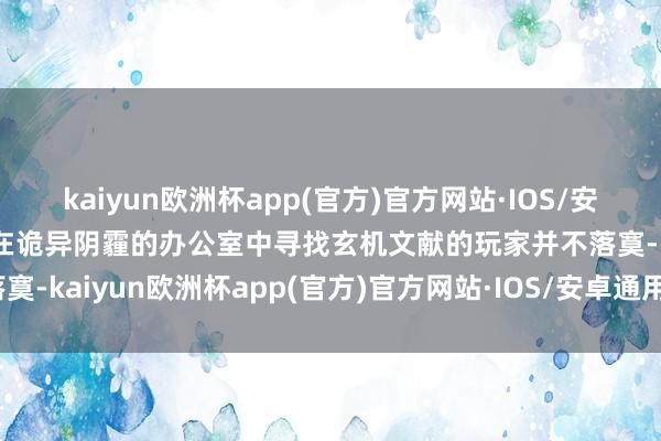 kaiyun欧洲杯app(官方)官方网站·IOS/安卓通用版/手机APP下载在诡异阴霾的办公室中寻找玄机文献的玩家并不落寞-kaiyun欧洲杯app(官方)官方网站·IOS/安卓通用版/手机APP下载