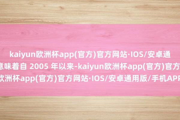kaiyun欧洲杯app(官方)官方网站·IOS/安卓通用版/手机APP下载这意味着自 2005 年以来-kaiyun欧洲杯app(官方)官方网站·IOS/安卓通用版/手机APP下载