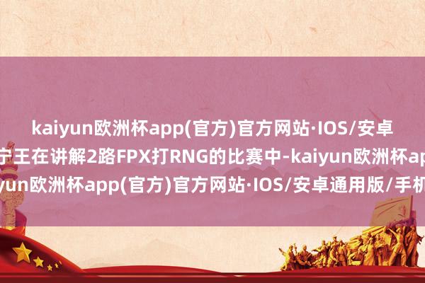 kaiyun欧洲杯app(官方)官方网站·IOS/安卓通用版/手机APP下载宁王在讲解2路FPX打RNG的比赛中-kaiyun欧洲杯app(官方)官方网站·IOS/安卓通用版/手机APP下载