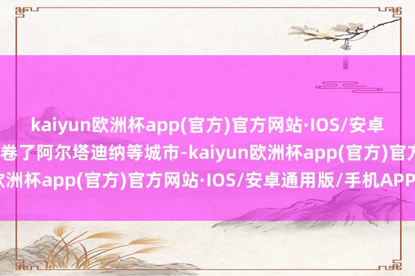 kaiyun欧洲杯app(官方)官方网站·IOS/安卓通用版/手机APP下载席卷了阿尔塔迪纳等城市-kaiyun欧洲杯app(官方)官方网站·IOS/安卓通用版/手机APP下载