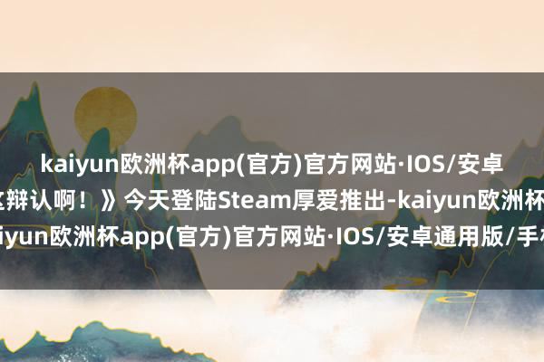 kaiyun欧洲杯app(官方)官方网站·IOS/安卓通用版/手机APP下载这辩认啊！》今天登陆Steam厚爱推出-kaiyun欧洲杯app(官方)官方网站·IOS/安卓通用版/手机APP下载